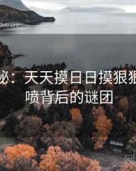 深度揭秘：天天摸日日摸狠狠添高潮喷背后的谜团