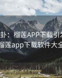 热搜八卦：榴莲APP下载引发热议，榴莲app下载软件大全