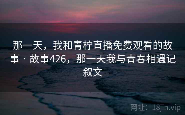 那一天，我和青柠直播免费观看的故事 · 故事426，那一天我与青春相遇记叙文