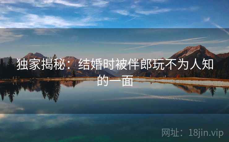 独家揭秘：结婚时被伴郎玩不为人知的一面