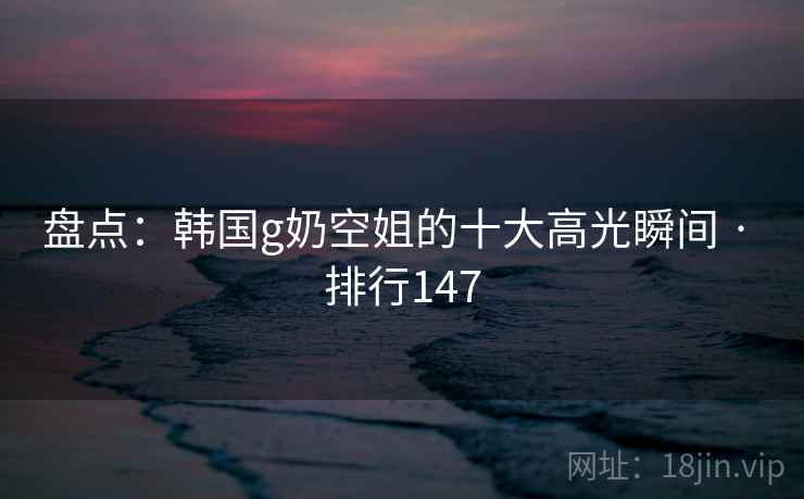 盘点：韩国g奶空姐的十大高光瞬间 · 排行147