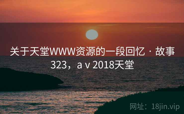关于天堂WWW资源的一段回忆 · 故事323，aⅴ2018天堂
