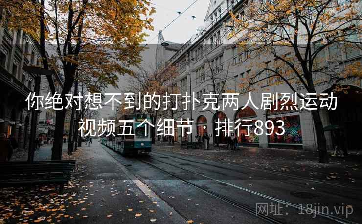 你绝对想不到的打扑克两人剧烈运动视频五个细节 · 排行893