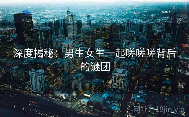 深度揭秘：男生女生一起嗟嗟嗟背后的谜团