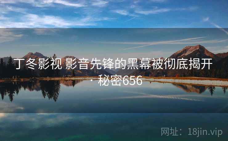 丁冬影视 影音先锋的黑幕被彻底揭开 · 秘密656